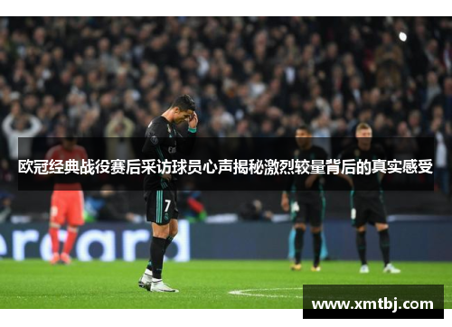 欧冠经典战役赛后采访球员心声揭秘激烈较量背后的真实感受